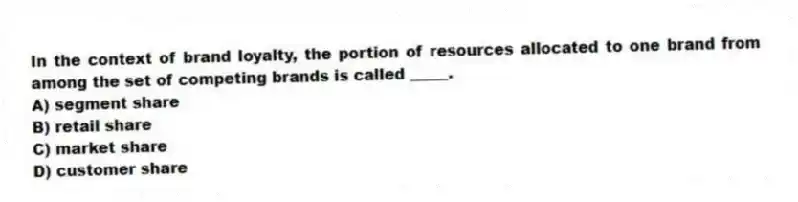 In the context of brand loyalty, the portion of resources allocated to one brand from among the set of competing brands is called _____.
A) segment share
B) retail share
C) market share
D) customer share