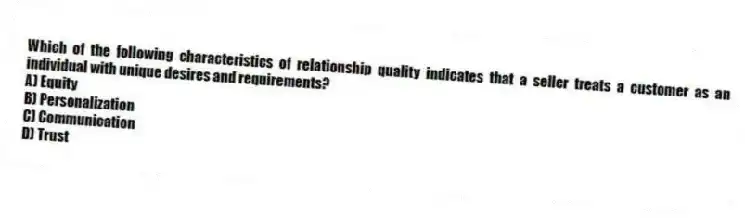 Which of the following characteristics of relationship quality indicates that a seller treats a customer as an individual with unique desires and requirements?
A) Equity
B) Personalization
C) Communication
D) Trust