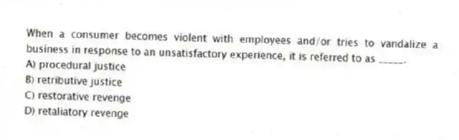When a consumer becomes violent with employees and/or tries to vandalize a business in response to an unsatisfactory experience, it is referred to as _____.
A) procedural justice
B) retributive justice
C) restorative revenge
D) retaliatory revenge