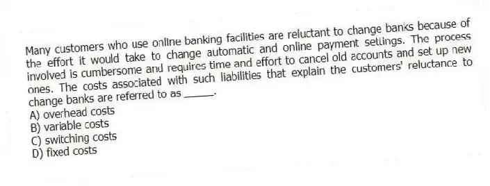 Many customers who use online banking facilities are reluctant to change banks because of the effort it would take to change automatic and online payment settings. The process involved is cumbersome and requires time and effort to cancel old accounts and set up new ones. The costs associated with such liabilities that explain the customers' reluctance to change banks are referred to as _____.
A) overhead costs
B) variable costs
C) switching costs
D) fixed costs