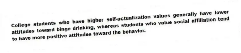 College students who have higher self-actualization values generally have lower attitudes toward binge drinking, whereas students who value social affiliation tend to have more positive attitudes toward the behavior.