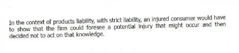 In the context of products liability, with strict liability, an injured consumer would have to show that the firm could foresee a potential injury that might occur and then decided not to act on that knowledge.