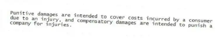 Punitive damages are intended to cover costs incurred by a consumer due to an injury, and compensatory damages are intended to punish a company for injuries.