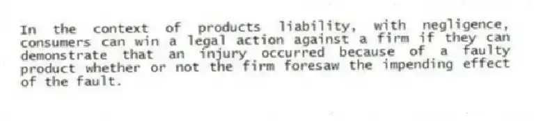 In the context of products liability, with negligence, consumers can win a legal action against a firm if they can demonstrate that an injury occurred because of a faulty product whether or not the firm foresaw the impending effect of the fault.