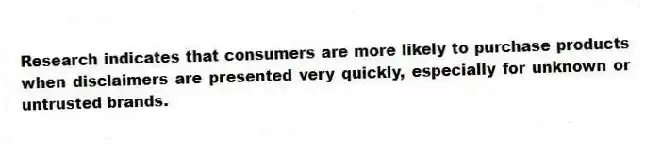Research indicates that consumers are more likely to purchase products when disclaimers are presented very quickly, especially for unknown or untrusted brands.