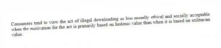 Consumers tend to view the act of illegal downloading as less morally ethical and socially acceptable when the motivation for the act is primarily based on hedonic value than when it is based on utilitarian value.
