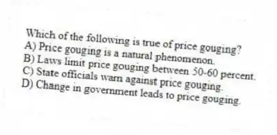 Which of the following is true of price gouging?
A) Price gouging is a natural phenomenon.
B) Laws limit price gouging between 50-60 percent.
C) State officials warn against price gouging.
D) Change in government leads to price gouging.