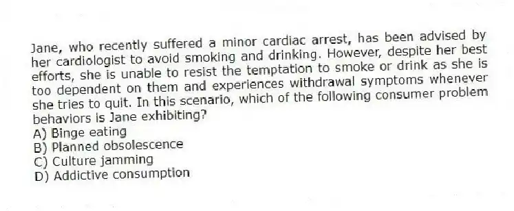 Jane, who recently suffered a minor cardiac arrest, has been advised by her cardiologist to avoid smoking and drinking. However, despite her best efforts, she is unable to resist the temptation to smoke or drink as she is too dependent on them and experiences withdrawal symptoms whenever she tries to quit. In this scenario, which of the following consumer problem behaviors is Jane exhibiting?
A) Binge eating
B) Planned obsolescence
C) Culture jamming
D) Addictive consumption