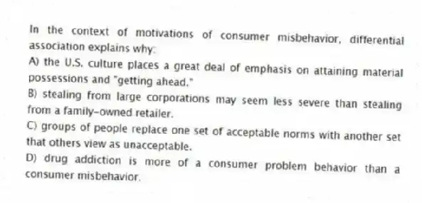 In the context of motivations of consumer misbehavior, differential association explains why:
A) the U.S. culture places a great deal of emphasis on attaining material possessions and "getting ahead."
B) stealing from large corporations may seem less severe than stealing from a family-owned retailer.
C) groups of people replace one set of acceptable norms with another set that others view as unacceptable.
D) drug addiction is more of a consumer problem behavior than a consumer misbehavior.
