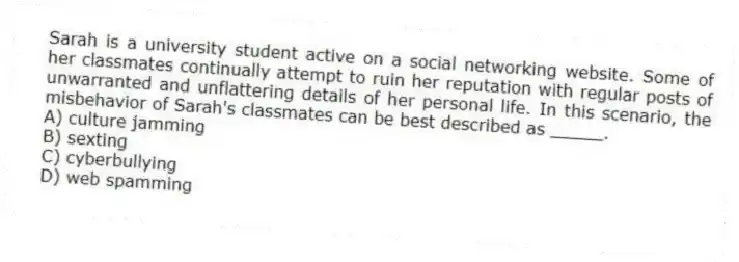 Sarah is a university student active on a social networking website. Some of her classmates continually attempt to ruin her reputation with regular posts of unwarranted and unflattering details of her personal life. In this scenario, the misbehavior of Sarah's classmates can be best described as _____.
A) culture jamming
B) sexting
C) cyberbullying
D) web spamming