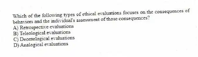 Which of the following types of ethical evaluations focuses on the consequences of behaviors and the individual's assessment of those consequences?
A) Retrospective evaluations
B) Teleological evaluations
C) Deontological evaluations
D) Analogical evaluations