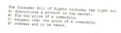 The Consumer Bill of Rights includes the right to:
A) discontinue a product in the market.
B) fix the price of a commodity.
C) bargain over the price of a commodity.
D) redress and to be heard.