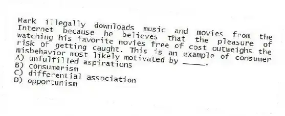 Mark illegally downloads music and movies from the Internet because he believes that the pleasure of watching his favorite movies free of cost outweighs the risk of getting caught. This is an example of consumer misbehavior most likely motivated by _____.
A) unfulfilled aspirations
B) consumerism
C) differential association
D) opportunism