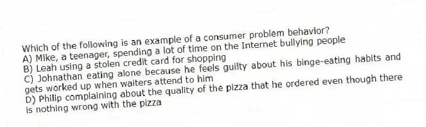 Which of the following is an example of a consumer problem behavior?
A) Mike, a teenager, spending a lot of time on the Internet bullying people
B) Leah using a stolen credit card for shopping
C) Johnathan eating alone because he feels guilty about his binge-eating habits and gets worked up when waiters attend to him
D) Philip complaining about the quality of the pizza that he ordered even though there is nothing wrong with the pizza