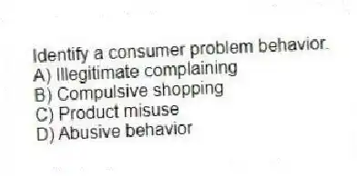 Identify a consumer problem behavior.
A) Illegitimate complaining
B) Compulsive shopping
C) Product misuse
D) Abusive behavior