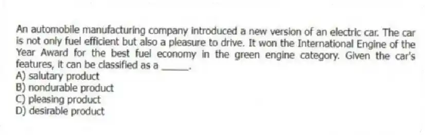 An automobile manufacturing company introduced a new version of an electric car. The car is not only fuel efficient but also a pleasure to drive. It won the International Engine of the Year Award for the best fuel economy in the green engine category. Given the car's features, it can be classified as a _____.
A) salutary product
B) nondurable product
C) pleasing product
D) desirable product