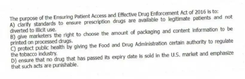 The purpose of the Ensuring Patient Access and Effective Drug Enforcement Act of 2016 is to:
A) clarify standards to ensure prescription drugs are available to legitimate patients and not diverted to illicit use.
B) give marketers the right to choose the amount of packaging and content information to be printed on processed drugs.
C) protect public health by giving the Food and Drug Administration certain authority to regulate the tobacco industry.
D) ensure that no drug that has passed its expiry date is sold in the U.S. market and emphasize that such acts are punishable.