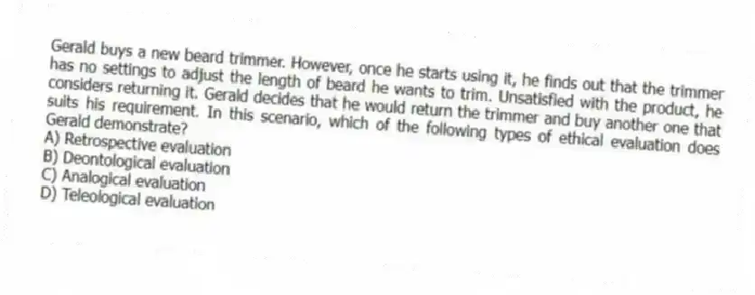 Gerald buys a new beard trimmer. However, once he starts using it, he finds out that the trimmer has no settings to adjust the length of beard he wants to trim. Unsatisfied with the product, he considers returning it. Gerald decides that he would return the trimmer and buy another one that suits his requirement. In this scenario, which of the following types of ethical evaluation does Gerald demonstrate?
A) Retrospective evaluation
B) Deontological evaluation
C) Analogical evaluation
D) Teleological evaluation