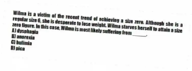 Wilma is a victim of the recent trend of achieving a size zero. Although she is a regular size 6, she is desperate to lose weight. Wilma starves herself to attain a size zero figure. In this case, Wilma is most likely suffering from _____.
A) dysphagia
B) anorexia
C) bulimia
D) pica