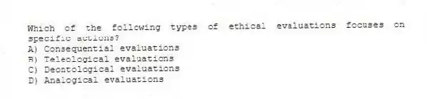 Which of the following types of ethical evaluations focuses on specific actions?
A) Consequential evaluations
B) Teleological evaluations
C) Deontological evaluations
D) Analogical evaluations