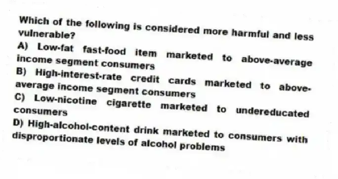 Which of the following is considered more harmful and less vulnerable?
A) Low-fat fast-food item marketed to above-average income segment consumers
B) High-interest-rate credit cards marketed to above-average income segment consumers
C) Low-nicotine cigarette marketed to undereducated consumers
D) High-alcohol-content drink marketed to consumers with disproportionate levels of alcohol problems