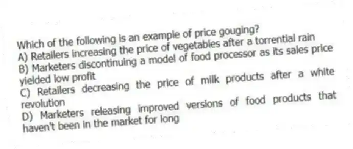 Which of the following is an example of price gouging?
A) Retailers increasing the price of vegetables after a torrential rain
B) Marketers discontinuing a model of food processor as its sales price yielded low profit
C) Retailers decreasing the price of milk products after a white revolution
D) Marketers releasing improved versions of food products that haven't been in the market for long