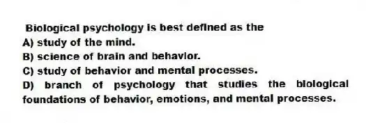 Biological psychology is best defined as the
A) study of the mind.
B) science of brain and behavior.
C) study of behavior and mental processes.
D) branch of psychology that studies the biological foundations of behavior, emotions, and mental processes.