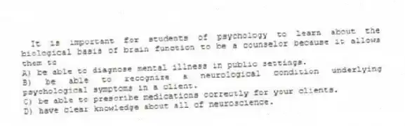 It is important for students of psychology to learn about the biological basis of brain function to be a counselor because it allows them to
A) be able to diagnose mental illness in public settings.
B) be able to recognize a neurological condition underlying psychological symptoms in a client.
C) be able to prescribe medications correctly for your clients.
D) have clear knowledge about all of neuroscience.