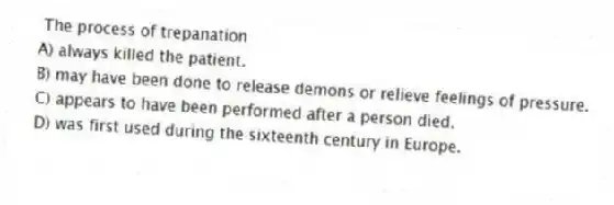 The process of trepanation
A) always killed the patient.
B) may have been done to release demons or relieve feelings of pressure.
C) appears to have been performed after a person died.
D) was first used during the sixteenth century in Europe.