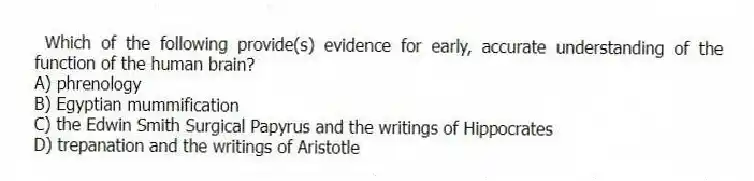 Which of the following provide(s) evidence for early, accurate understanding of the function of the human brain?
A) phrenology
B) Egyptian mummification
C) the Edwin Smith Surgical Papyrus and the writings of Hippocrates
D) trepanation and the writings of Aristotle