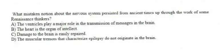 What mistaken notion about the nervous system persisted from ancient times up through the work of some Renaissance thinkers?
A) The ventricles play a major role in the transmission of messages in the brain.
B) The heart is the organ of intellect.
C) Damage to the brain is easily repaired.
D) The muscular tremors that characterize epilepsy do not originate in the brain.
