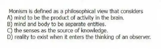 Monism is defined as a philosophical view that considers
A) mind to be the product of activity in the brain.
B) mind and body to be separate entities.
C) the senses as the source of knowledge.
D) reality to exist when it enters the thinking of an observer.