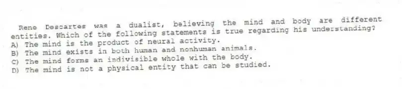 Rene Descartes was a dualist, believing the mind and body are different entities. Which of the following statements is true regarding his understanding?
A) The mind is the product of neural activity.
B) The mind exists in both human and nonhuman animals.
C) The mind forms an indivisible whole with the body.
D) The mind is not a physical entity that can be studied.