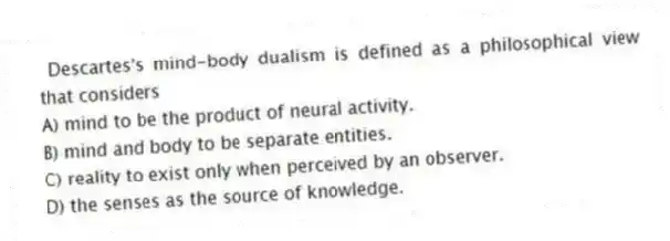 Descartes's mind-body dualism is defined as a philosophical view that considers
A) mind to be the product of neural activity.
B) mind and body to be separate entities.
C) reality to exist only when perceived by an observer.
D) the senses as the source of knowledge.