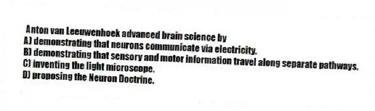 Anton van Leeuwenhoek advanced brain science by
A) demonstrating that neurons communicate via electricity.
B) demonstrating that sensory and motor information travel along separate pathways.
C) inventing the light microscope.
D) proposing the Neuron Doctrine.