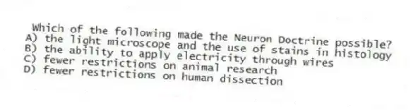 Which of the following made the Neuron Doctrine possible?
A) the light microscope and the use of stains in histology
B) the ability to apply electricity through wires
C) fewer restrictions on animal research
D) fewer restrictions on human dissection