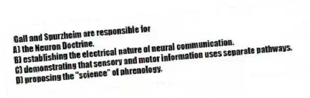 Gall and Spurzheim are responsible for
A) the Neuron Doctrine.
B) establishing the electrical nature of neural communication.
C) demonstrating that sensory and motor information uses separate pathways.
D) proposing the "science" of phrenology.