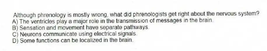 Although phrenology is mostly wrong, what did phrenologists get right about the nervous system?
A) The ventricles play a major role in the transmission of messages in the brain.
B) Sensation and movement have separate pathways.
C) Neurons communicate using electrical signals.
D) Some functions can be localized in the brain.