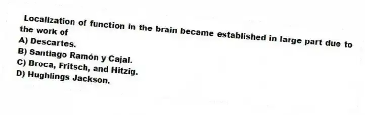 Localization of function in the brain became established in large part due to the work of
A) Descartes.
B) Santiago Ramón y Cajal.
C) Broca, Fritsch, and Hitzig.
D) Hughlings Jackson.