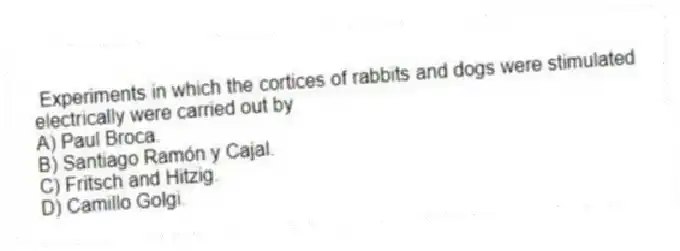 Experiments in which the cortices of rabbits and dogs were stimulated electrically were carried out by
A) Paul Broca.
B) Santiago Ramón y Cajal.
C) Fritsch and Hitzig.
D) Camillo Golgi.