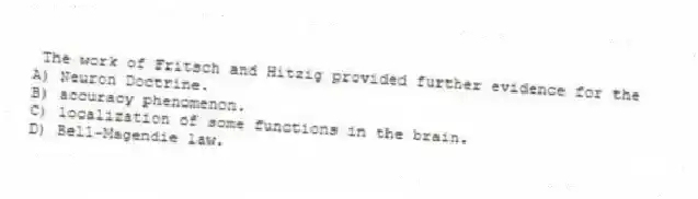 The work of Fritsch and Hitzig provided further evidence for the
A) Neuron Doctrine.
B) accuracy phenomenon.
C) localization of some functions in the brain.
D) Bell-Magendie law.