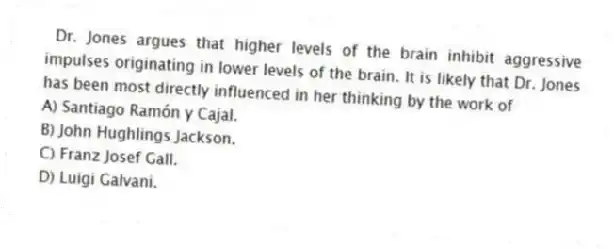 Dr. Jones argues that higher levels of the brain inhibit aggressive impulses originating in lower levels of the brain. It is likely that Dr. Jones has been most directly influenced in her thinking by the work of
A) Santiago Ramón y Cajal.
B) John Hughlings Jackson.
C) Franz Josef Gall.
D) Luigi Galvani.