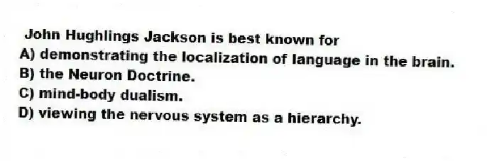 John Hughlings Jackson is best known for
A) demonstrating the localization of language in the brain.
B) the Neuron Doctrine.
C) mind-body dualism.
D) viewing the nervous system as a hierarchy.