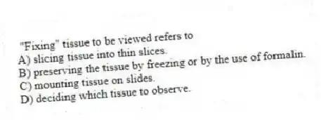 "Fixing" tissue to be viewed refers to
A) slicing tissue into thin slices.
B) preserving the tissue by freezing or by the use of formalin.
C) mounting tissue on slides.
D) deciding which tissue to observe.