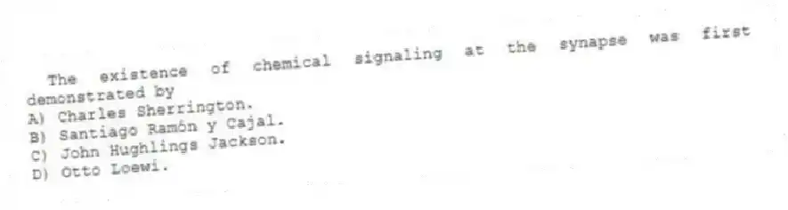 The existence of chemical signaling at the synapse was first demonstrated by
A) Charles Sherrington.
B) Santiago Ramón y Cajal.
C) John Hughlings Jackson.
D) Otto Loewi.