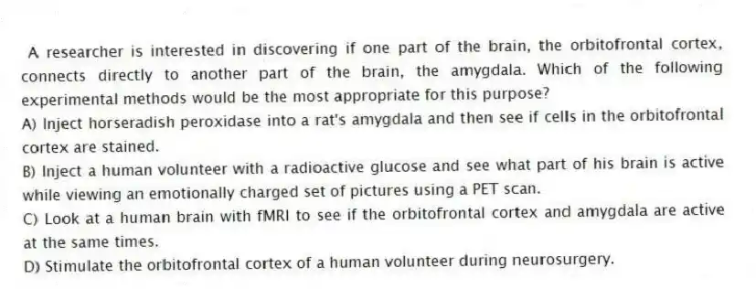 A researcher is interested in discovering if one part of the brain, the orbitofrontal cortex, connects directly to another part of the brain, the amygdala. Which of the following experimental methods would be the most appropriate for this purpose?
A) Inject horseradish peroxidase into a rat's amygdala and then see if cells in the orbitofrontal cortex are stained.
B) Inject a human volunteer with a radioactive glucose and see what part of his brain is active while viewing an emotionally charged set of pictures using a PET scan.
C) Look at a human brain with fMRI to see if the orbitofrontal cortex and amygdala are active at the same times.
D) Stimulate the orbitofrontal cortex of a human volunteer during neurosurgery.