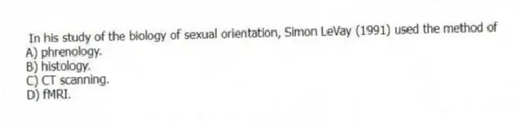 In his study of the biology of sexual orientation, Simon LeVay (1991) used the method of
A) phrenology.
B) histology.
C) CT scanning.
D) fMRI.
