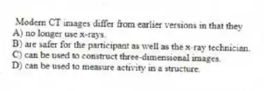 Modern CT images differ from earlier versions in that they
A) no longer use x-rays.
B) are safer for the participant as well as the x-ray technician.
C) can be used to construct three-dimensional images.
D) can be used to measure activity in a structure.