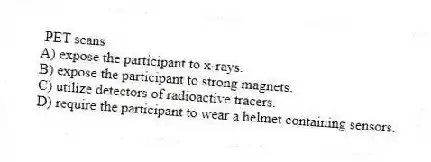 PET scans
A) expose the participant to x-rays.
B) expose the participant to strong magnets.
C) utilize detectors of radioactive tracers.
D) require the participant to wear a helmet containing sensors.