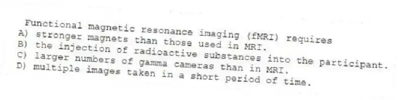 Functional magnetic resonance imaging (fMRI) requires
A) stronger magnets than those used in MRI.
B) the injection of radioactive substances into the participant.
C) larger numbers of gamma cameras than in MRI.
D) multiple images taken in a short period of time.